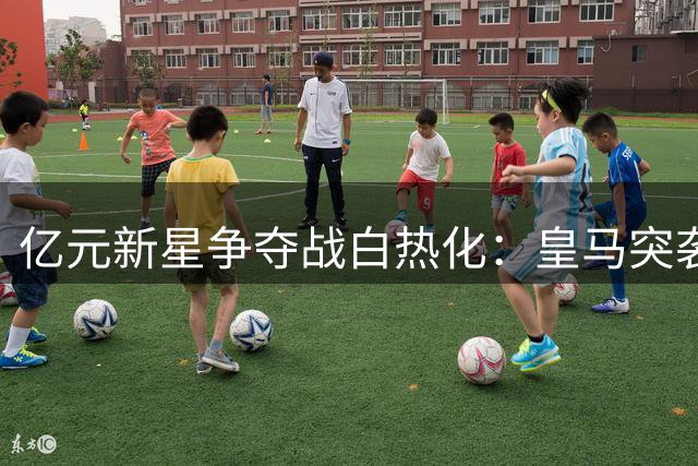 亿元新星争夺战白热化：皇马突袭截胡巴黎 19岁妖星花落谁家？