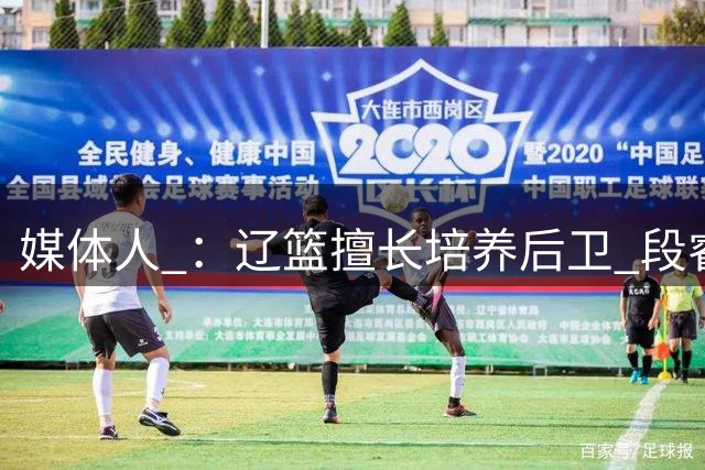媒体人 ：辽篮擅长培养后卫 段睿骐有望成为赵继伟后又一明星后卫