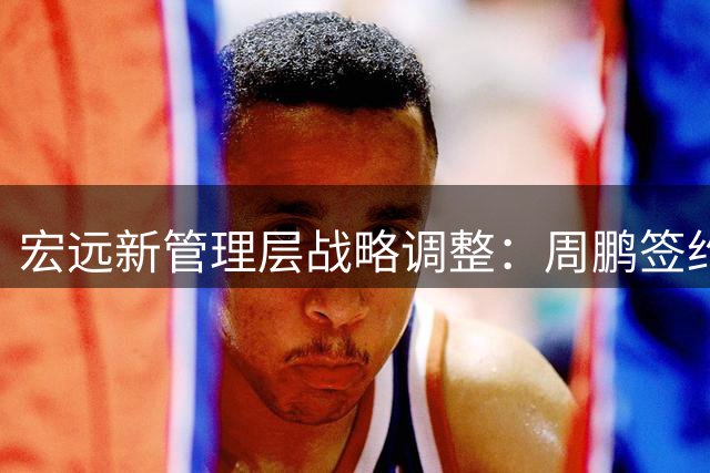 宏远新管理层战略调整：周鹏签约新进展，胡明轩国家队新角色揭晓