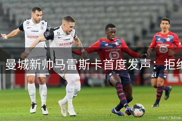 曼城新帅马雷斯卡首度发声：拒绝复制瓜帅模式 三大队长人选浮出水面