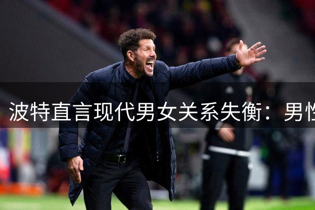 波特直言现代男女关系失衡：男性过度迎合导致感情失序