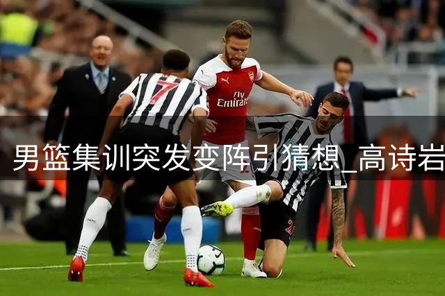 男篮集训突发变阵引猜想 高诗岩离队背后暗藏玄机