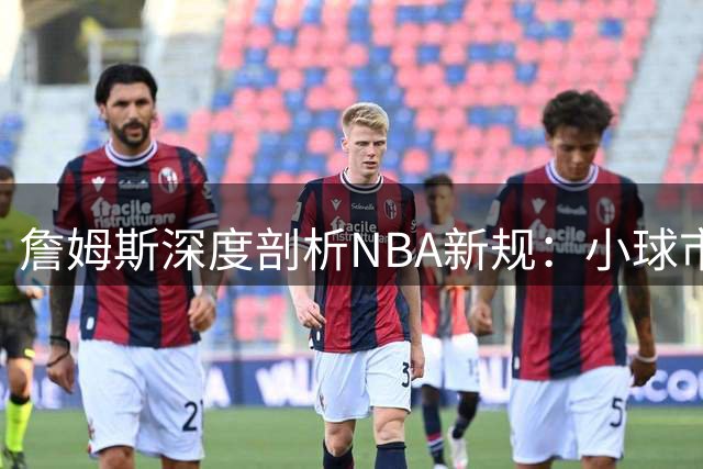 詹姆斯深度剖析NBA新规：小球市球队面临奢侈税两难抉择