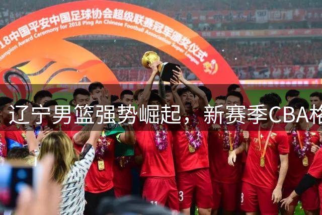 辽宁男篮强势崛起，新赛季CBA格局或将重塑