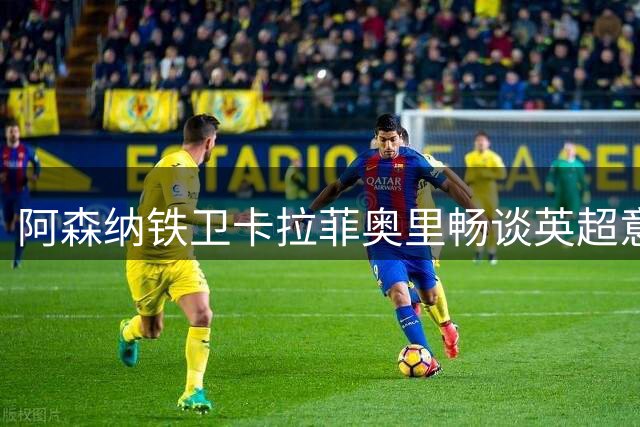 阿森纳铁卫卡拉菲奥里畅谈英超意大利帮：德比战托纳利最期待