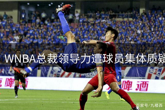 WNBA总裁领导力遭球员集体质疑 关键活动频繁缺席引更迭呼声
